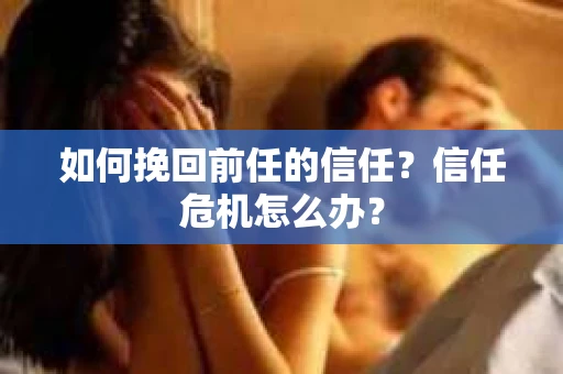 如何挽回前任的信任?信任危机怎么办? 如何挽回前任的信任?信任危机怎么办?