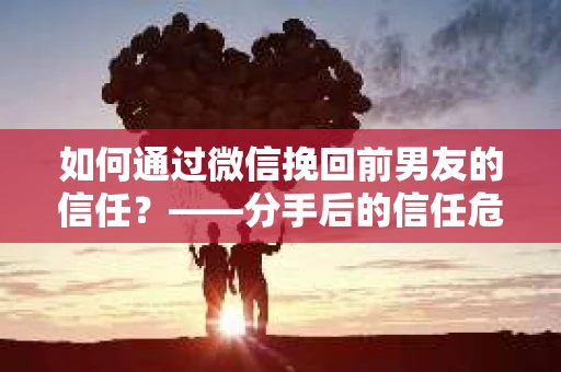 如何通过微信挽回前男友的信任？——分手后的信任危机解决方案